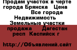 Продам участок в черте города Брянска › Цена ­ 800 000 - Все города Недвижимость » Земельные участки продажа   . Дагестан респ.,Каспийск г.